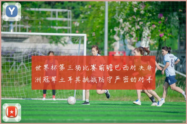 世界杯第三场比赛前瞻巴西对决非洲冠军土耳其挑战防守严密的对手