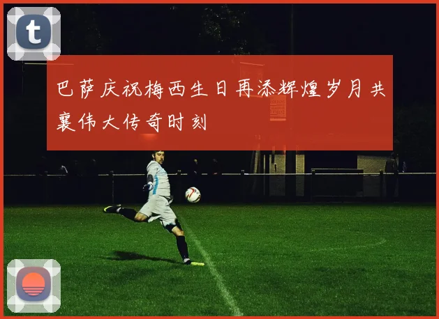 巴萨庆祝梅西生日再添辉煌岁月共襄伟大传奇时刻
