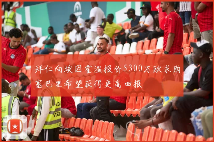 拜仁向埃因霍温报价5300万欧求购塞巴里希望获得更高回报