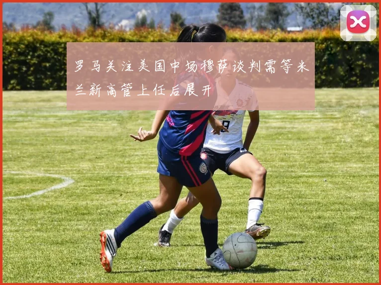 罗马关注美国中场穆萨谈判需等米兰新高管上任后展开