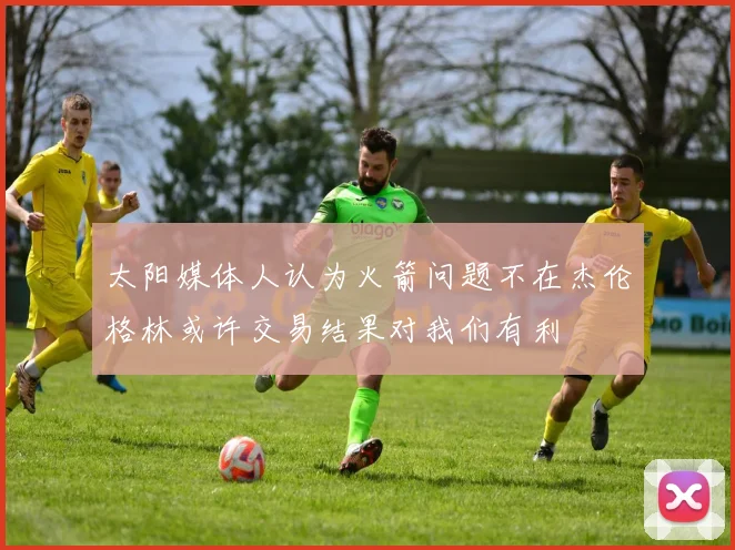 太阳媒体人认为火箭问题不在杰伦格林或许交易结果对我们有利