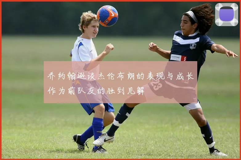 乔约翰逊谈杰伦布朗的表现与成长作为前队友的独到见解
