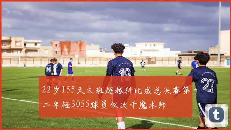 22岁155天文班超越科比成总决赛第二年轻3055球员仅次于魔术师