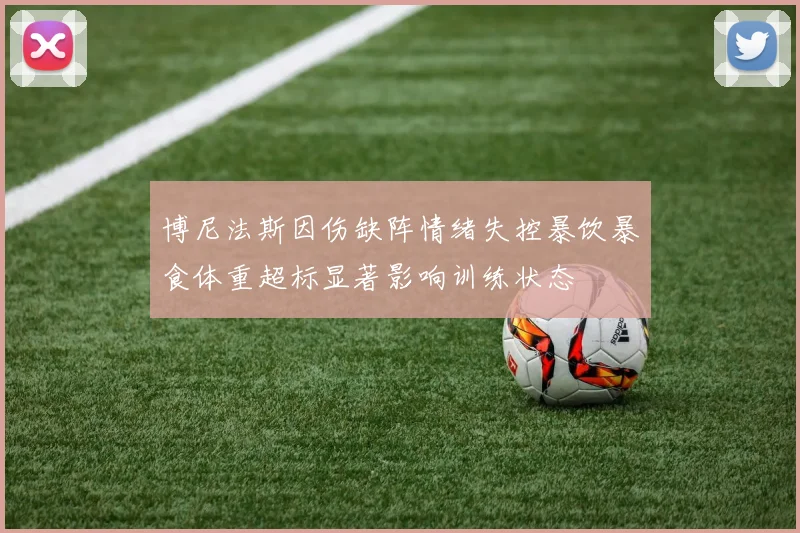 博尼法斯因伤缺阵情绪失控暴饮暴食体重超标显著影响训练状态