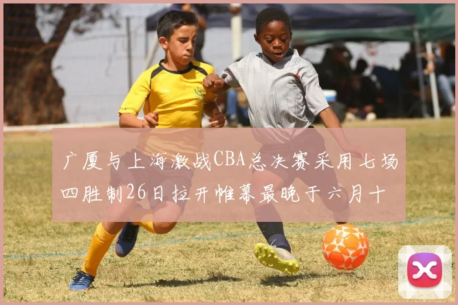 广厦与上海激战CBA总决赛采用七场四胜制26日拉开帷幕最晚于六月十一日落幕