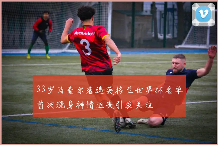 33岁马奎尔落选英格兰世界杯名单首次现身神情沮丧引发关注