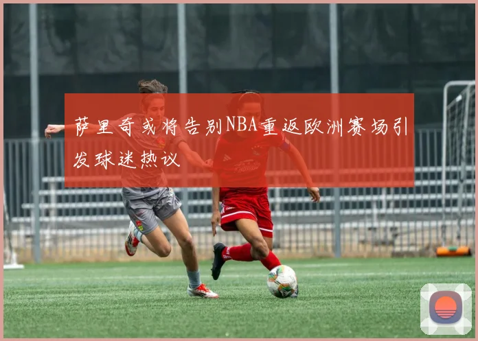 萨里奇或将告别NBA重返欧洲赛场引发球迷热议