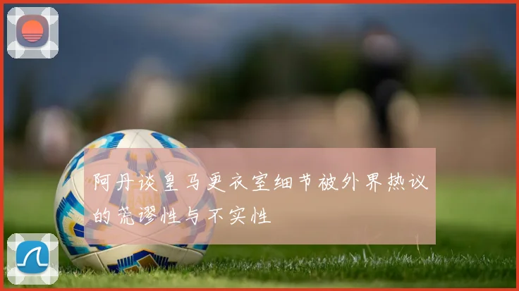 阿丹谈皇马更衣室细节被外界热议的荒谬性与不实性