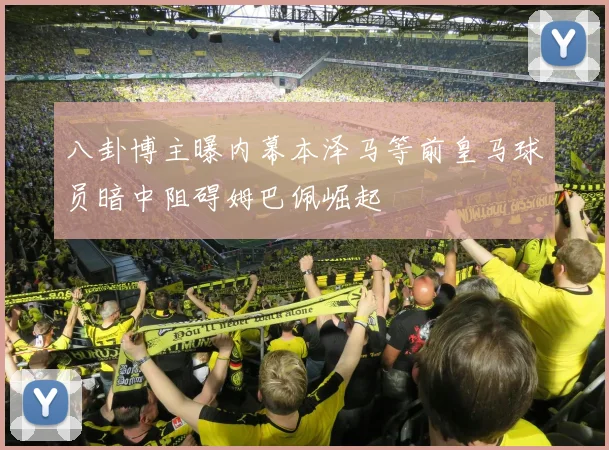 八卦博主曝内幕本泽马等前皇马球员暗中阻碍姆巴佩崛起