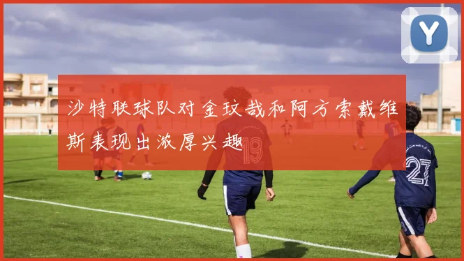 沙特联球队对金玟哉和阿方索戴维斯表现出浓厚兴趣