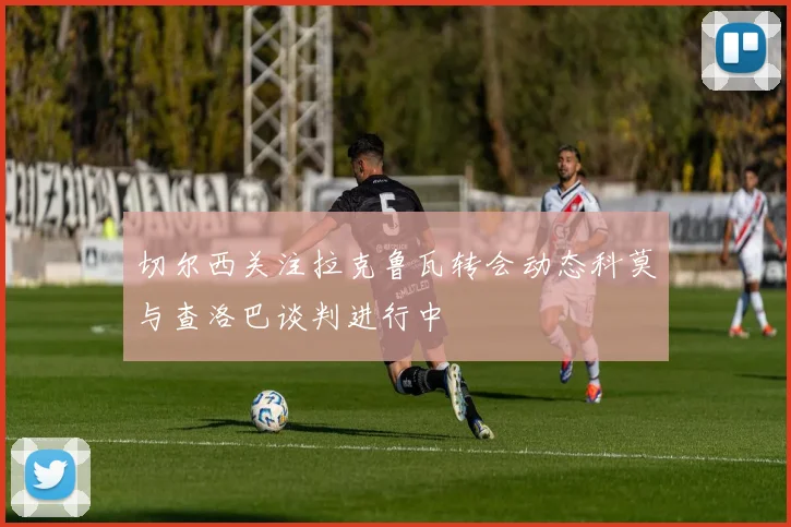 切尔西关注拉克鲁瓦转会动态科莫与查洛巴谈判进行中