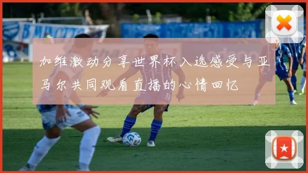 加维激动分享世界杯入选感受与亚马尔共同观看直播的心情回忆