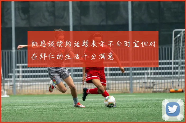 凯恩谈续约话题表示不合时宜但对在拜仁的生活十分满意