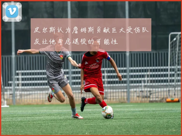 皮尔斯认为詹姆斯贡献巨大受伤队友让他考虑退役的可能性