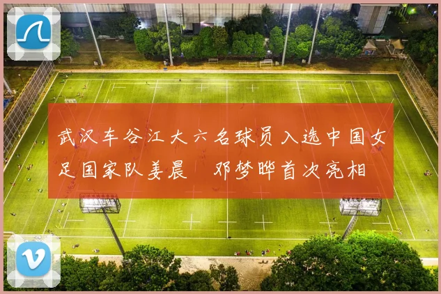 武汉车谷江大六名球员入选中国女足国家队姜晨璟邓梦晔首次亮相