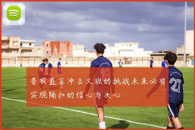 香农直言冲击文班的挑战未来必将实现隔扣的信心与决心