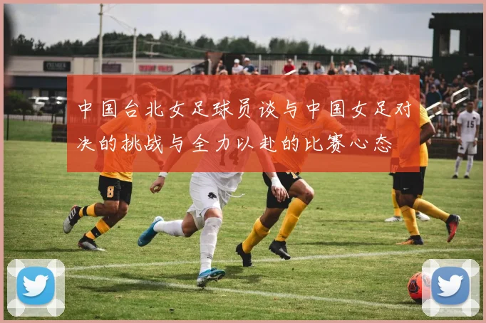 中国台北女足球员谈与中国女足对决的挑战与全力以赴的比赛心态