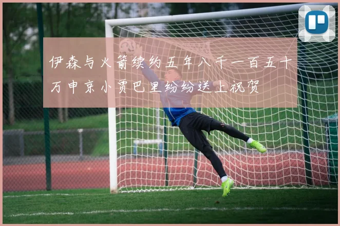 伊森与火箭续约五年八千一百五十万申京小贾巴里纷纷送上祝贺
