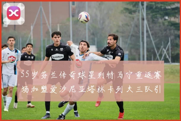 55岁芬兰传奇球星利特马宁重返赛场加盟爱沙尼亚塔林卡列夫三队引发热议