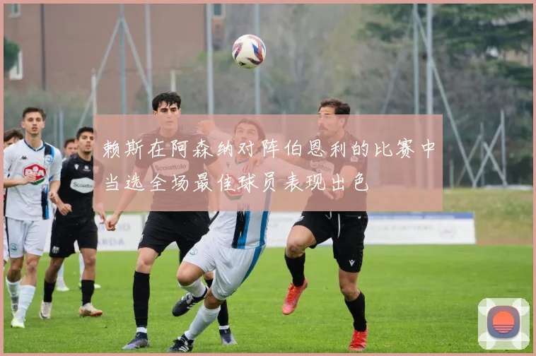 赖斯在阿森纳对阵伯恩利的比赛中当选全场最佳球员表现出色