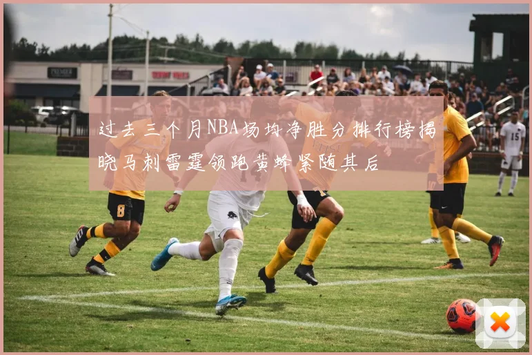 过去三个月NBA场均净胜分排行榜揭晓马刺雷霆领跑黄蜂紧随其后