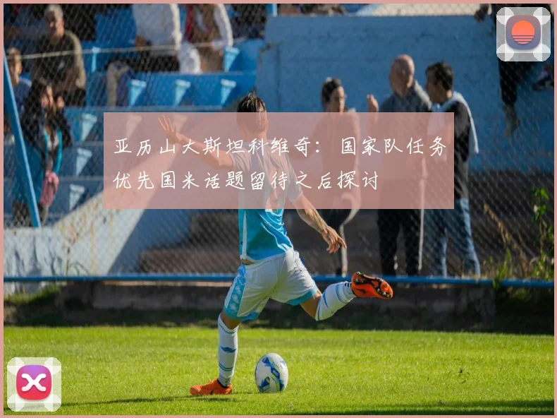 亚历山大斯坦科维奇：国家队任务优先国米话题留待之后探讨