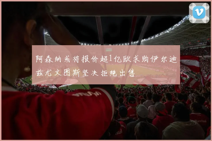 阿森纳或将报价超1亿欧求购伊尔迪兹尤文图斯坚决拒绝出售