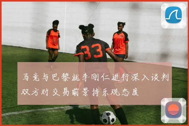 马竞与巴黎就李刚仁进行深入谈判双方对交易前景持乐观态度