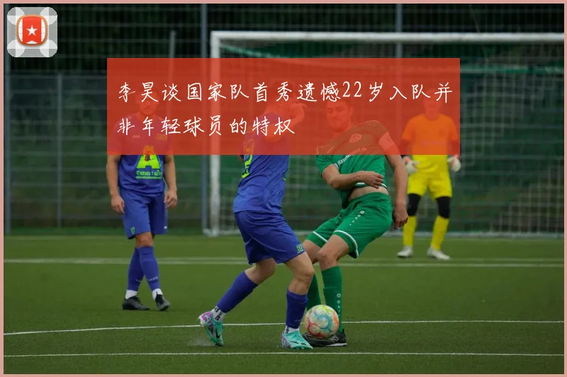 李昊谈国家队首秀遗憾22岁入队并非年轻球员的特权