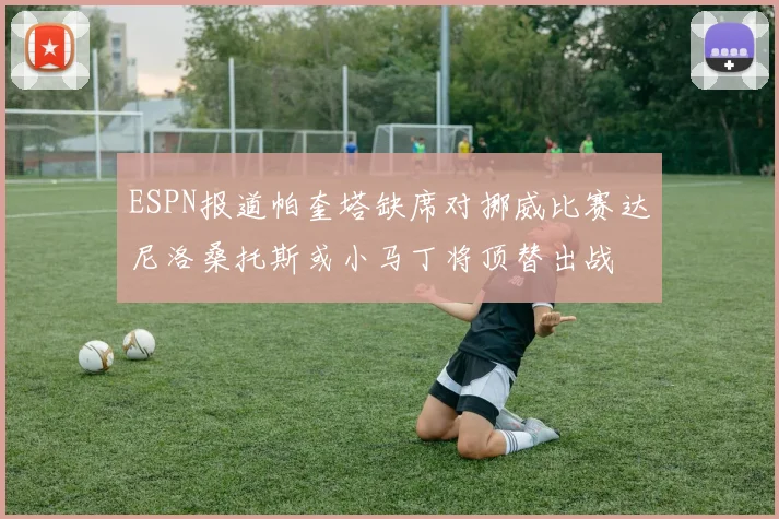 ESPN报道帕奎塔缺席对挪威比赛达尼洛桑托斯或小马丁将顶替出战