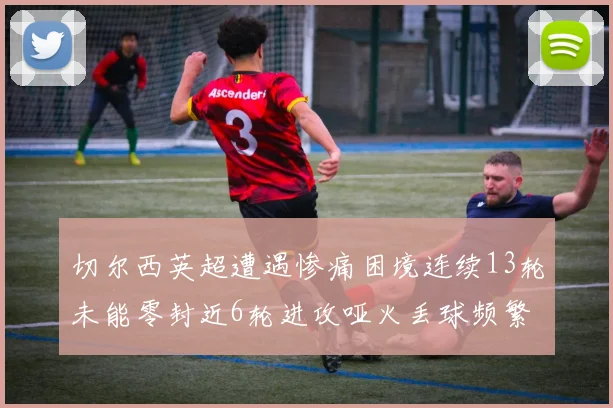 切尔西英超遭遇惨痛困境连续13轮未能零封近6轮进攻哑火丢球频繁