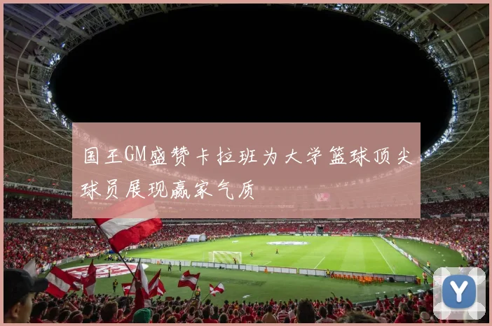 国王GM盛赞卡拉班为大学篮球顶尖球员展现赢家气质